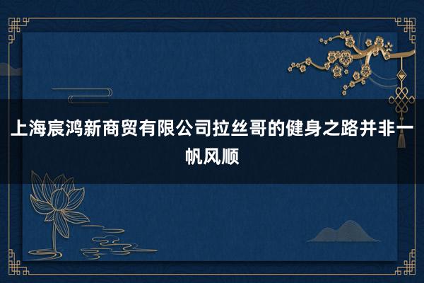 上海宸鸿新商贸有限公司拉丝哥的健身之路并非一帆风顺